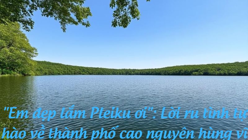 "Em đẹp lắm Pleiku ơi": Lời ru tình tự hào về thành phố cao nguyên hùng vĩ